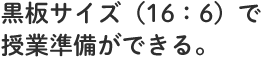 黒板サイズ（16：6）で授業準備ができる。
